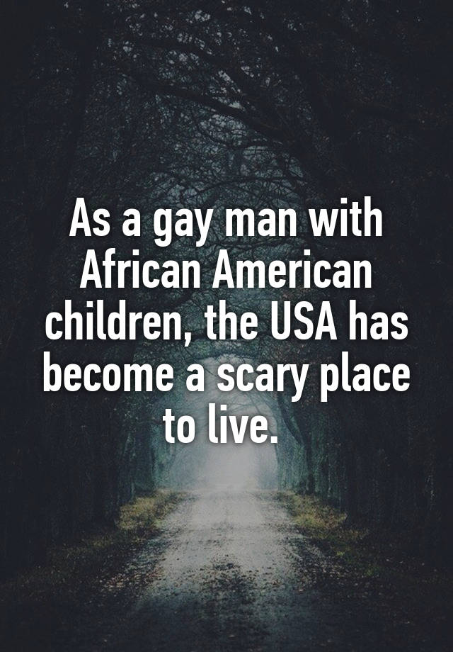 As a gay man with African American children, the USA has become a scary place to live.
