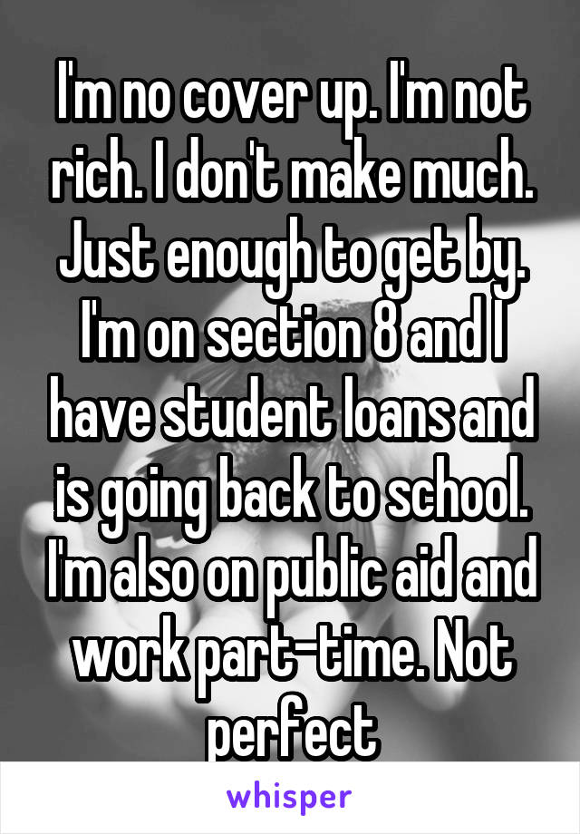 I'm no cover up. I'm not rich. I don't make much. Just enough to get by. I'm on section 8 and I have student loans and is going back to school. I'm also on public aid and work part-time. Not perfect