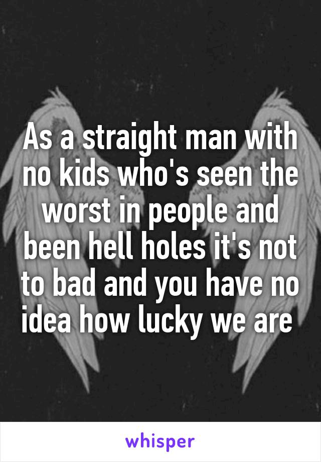 As a straight man with no kids who's seen the worst in people and been hell holes it's not to bad and you have no idea how lucky we are 