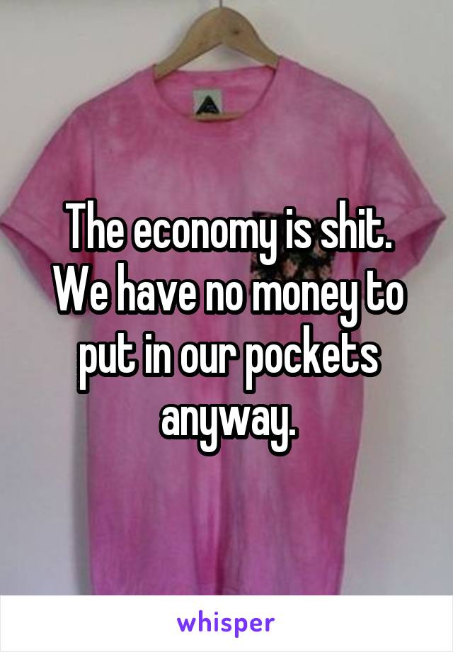 The economy is shit.
We have no money to put in our pockets anyway.
