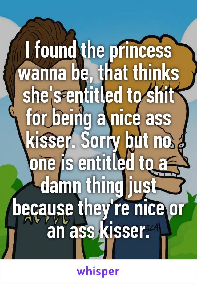 I found the princess wanna be, that thinks she's entitled to shit for being a nice ass kisser. Sorry but no one is entitled to a damn thing just because they're nice or an ass kisser.