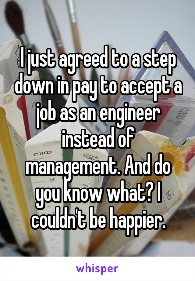 I just agreed to a step down in pay to accept a job as an engineer instead of management. And do you know what? I couldn't be happier.