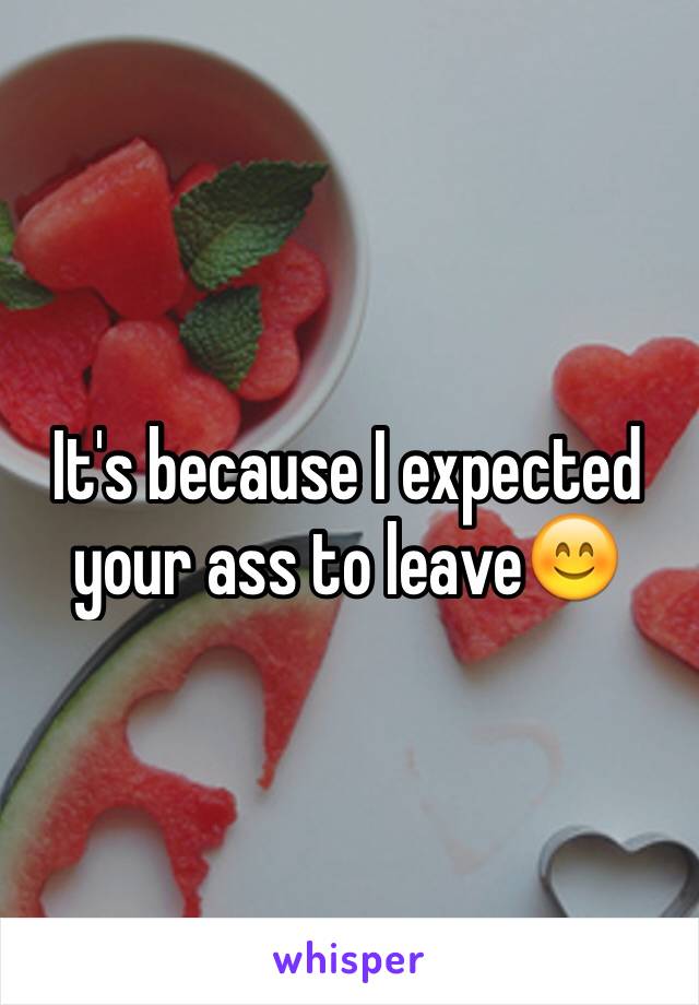 It's because I expected your ass to leave😊