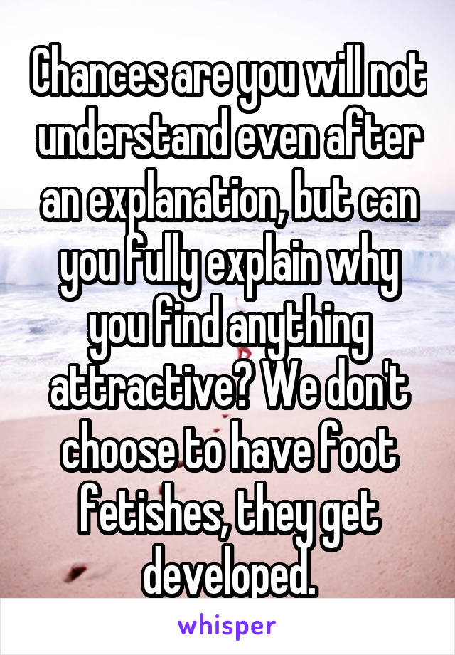 Chances are you will not understand even after an explanation, but can you fully explain why you find anything attractive? We don't choose to have foot fetishes, they get developed.