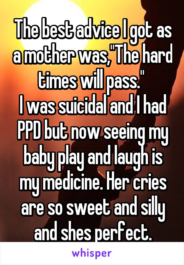 The best advice I got as a mother was,"The hard times will pass." 
I was suicidal and I had PPD but now seeing my baby play and laugh is my medicine. Her cries are so sweet and silly and shes perfect.