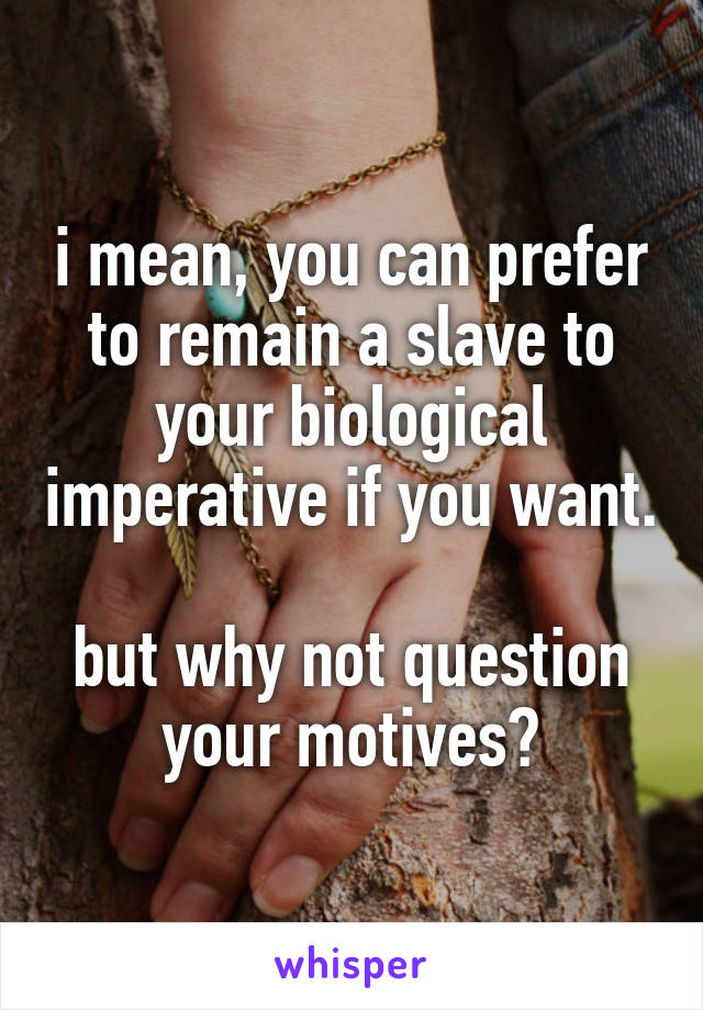 i mean, you can prefer to remain a slave to your biological imperative if you want.

but why not question your motives?