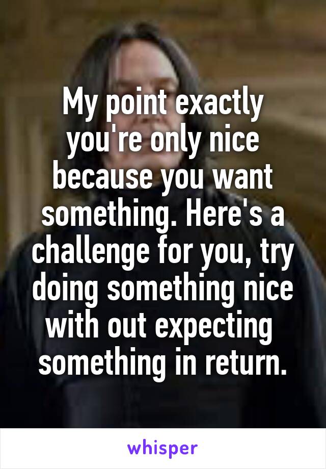 My point exactly you're only nice because you want something. Here's a challenge for you, try doing something nice with out expecting  something in return.