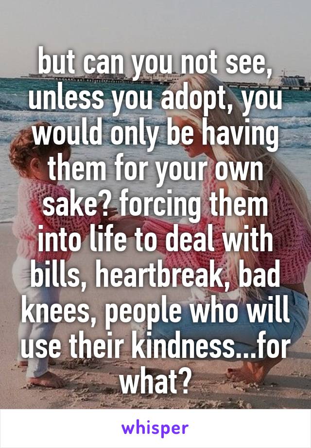 but can you not see, unless you adopt, you would only be having them for your own sake? forcing them into life to deal with bills, heartbreak, bad knees, people who will use their kindness...for what?