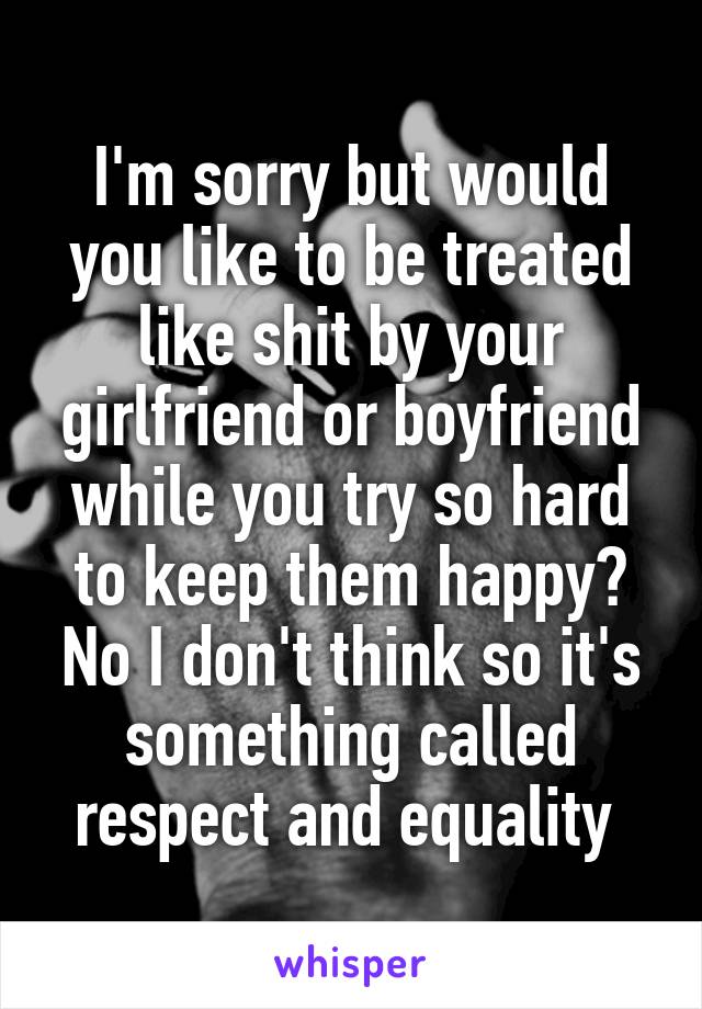 I'm sorry but would you like to be treated like shit by your girlfriend or boyfriend while you try so hard to keep them happy? No I don't think so it's something called respect and equality 