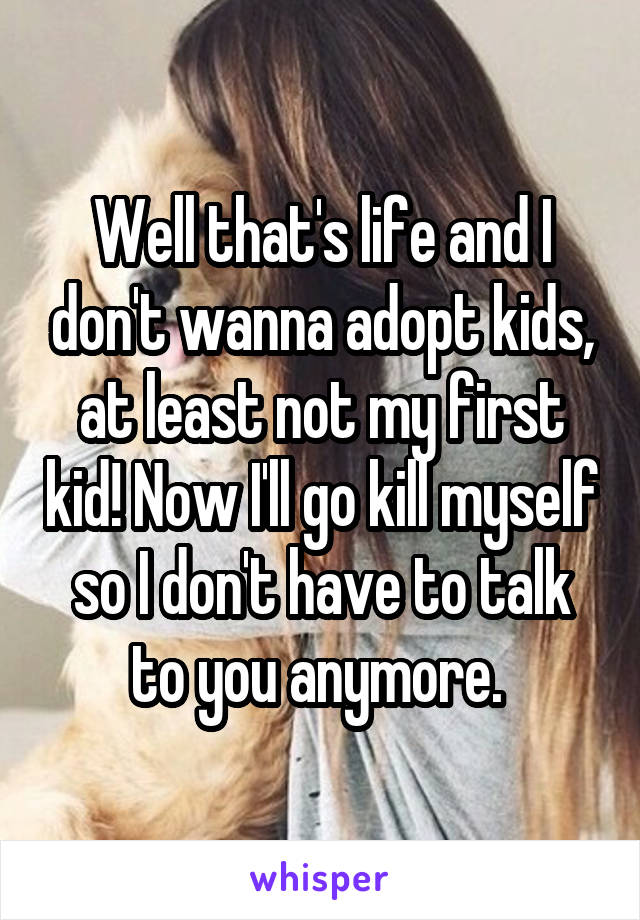 Well that's life and I don't wanna adopt kids, at least not my first kid! Now I'll go kill myself so I don't have to talk to you anymore. 