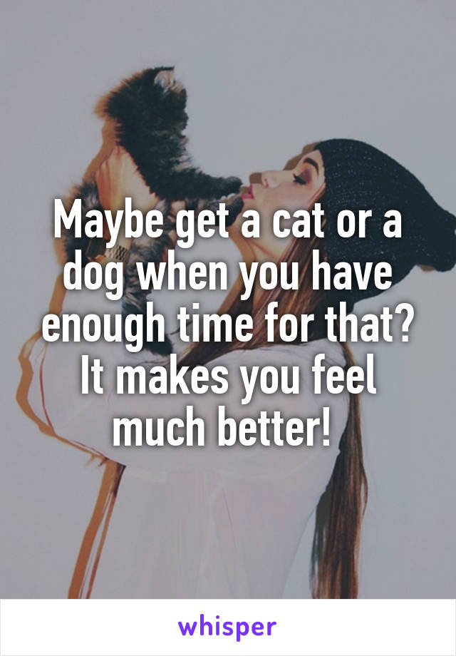 Maybe get a cat or a dog when you have enough time for that? It makes you feel much better! 