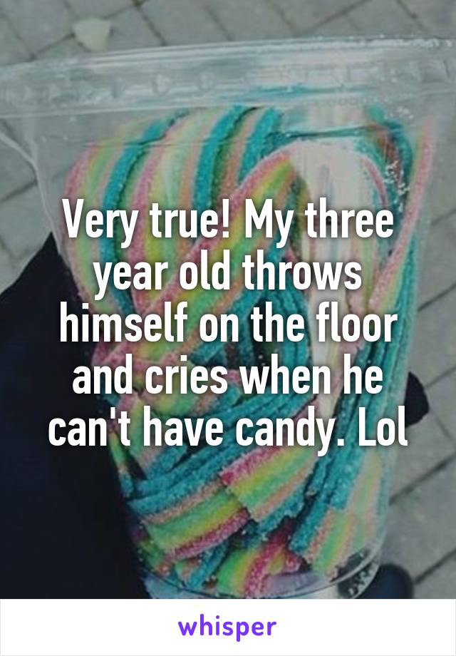 Very true! My three year old throws himself on the floor and cries when he can't have candy. Lol