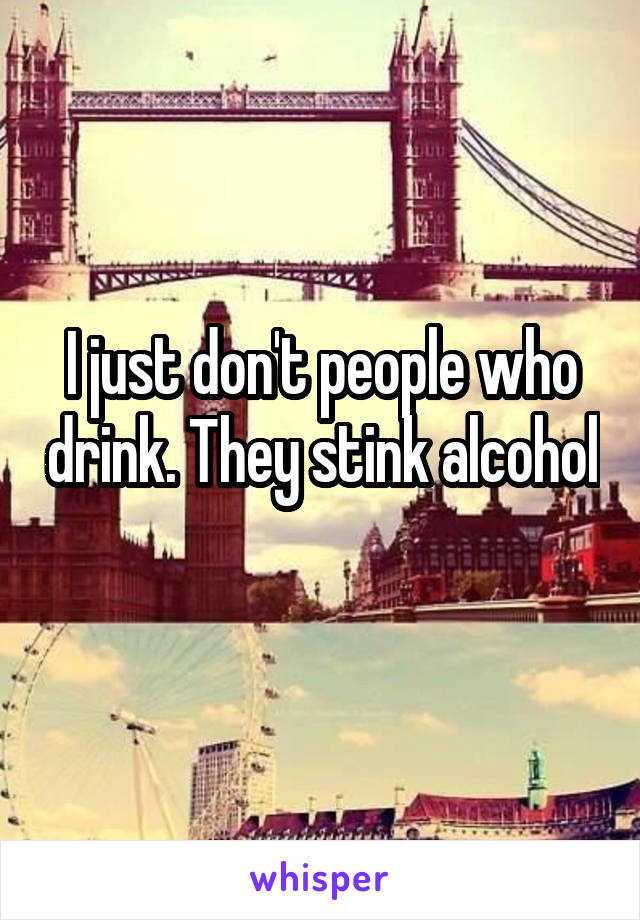 I just don't people who drink. They stink alcohol 