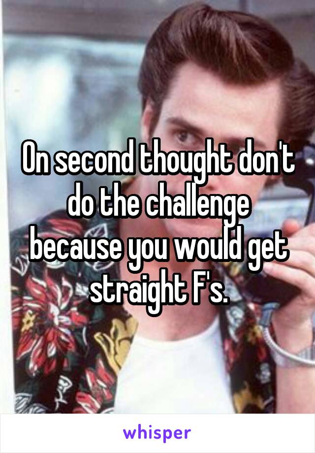 On second thought don't do the challenge because you would get straight F's.