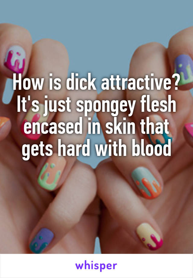 How is dick attractive? It's just spongey flesh encased in skin that gets hard with blood

