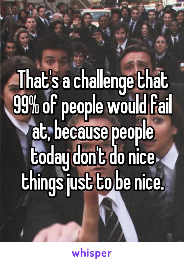 That's a challenge that 99% of people would fail at, because people today don't do nice things just to be nice.