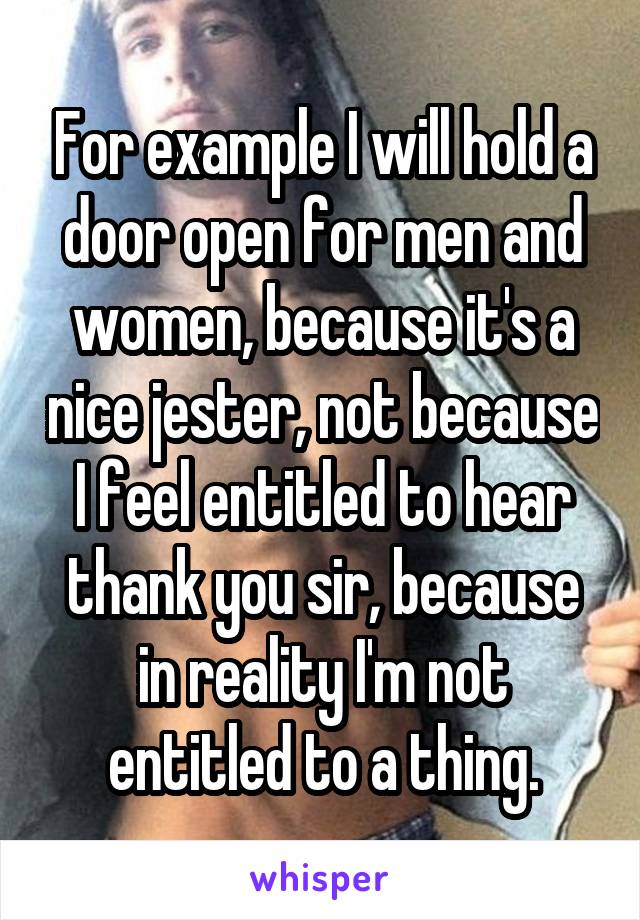For example I will hold a door open for men and women, because it's a nice jester, not because I feel entitled to hear thank you sir, because in reality I'm not entitled to a thing.