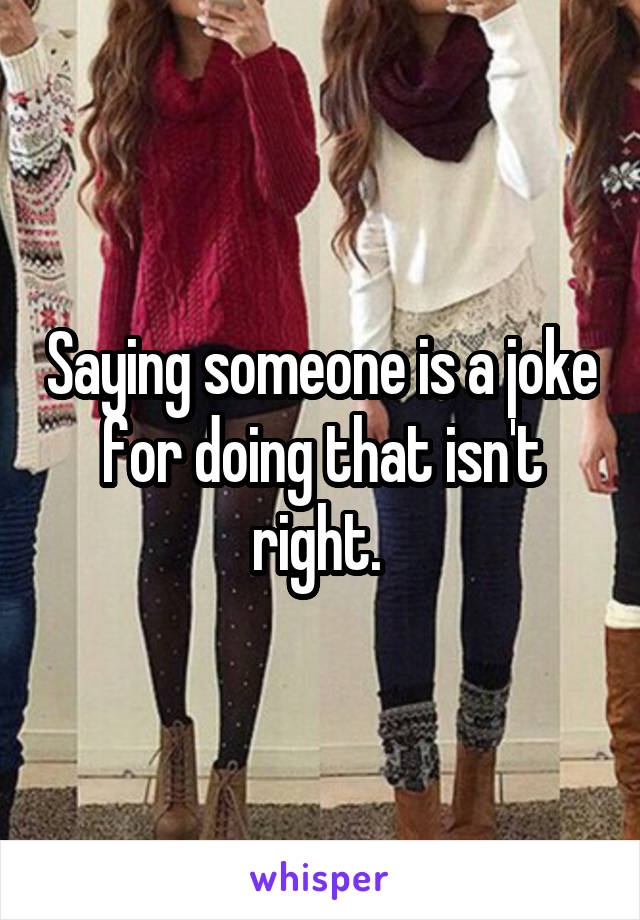 Saying someone is a joke for doing that isn't right. 