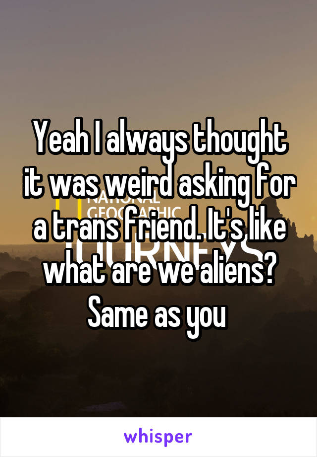Yeah I always thought it was weird asking for a trans friend. It's like what are we aliens? Same as you 