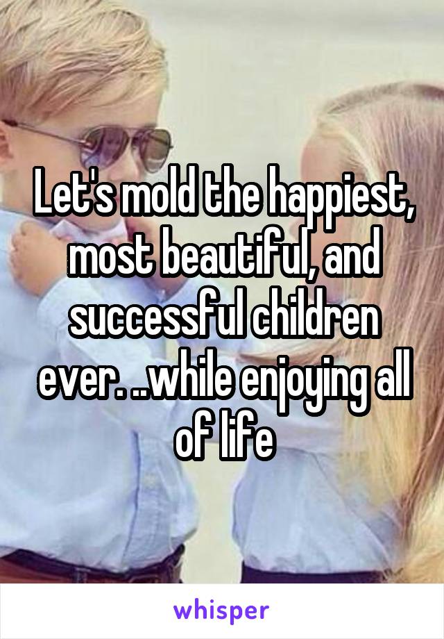 Let's mold the happiest, most beautiful, and successful children ever. ..while enjoying all of life