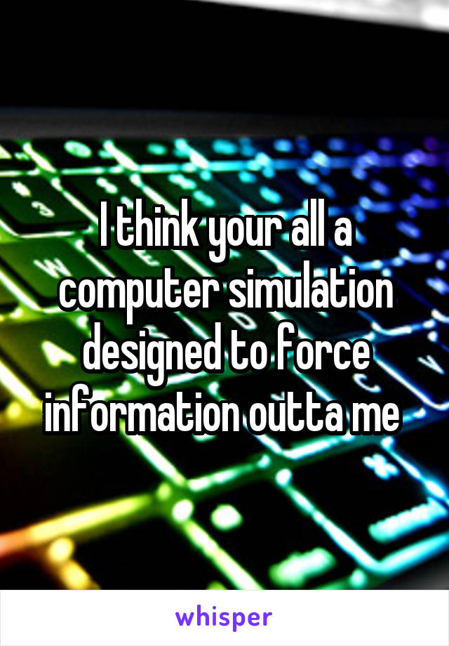 I think your all a computer simulation designed to force information outta me 