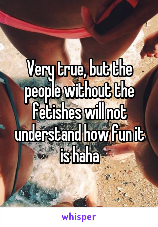 Very true, but the people without the fetishes will not understand how fun it is haha