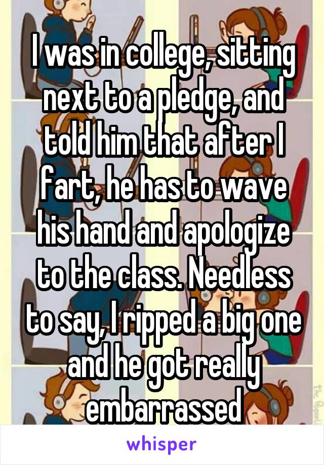 I was in college, sitting next to a pledge, and told him that after I fart, he has to wave his hand and apologize to the class. Needless to say, I ripped a big one and he got really embarrassed