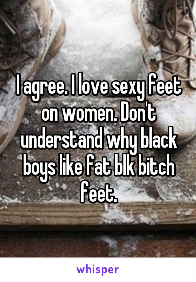 I agree. I love sexy feet on women. Don't understand why black boys like fat blk bitch feet.