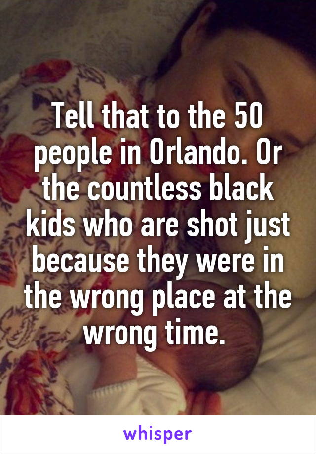 Tell that to the 50 people in Orlando. Or the countless black kids who are shot just because they were in the wrong place at the wrong time. 