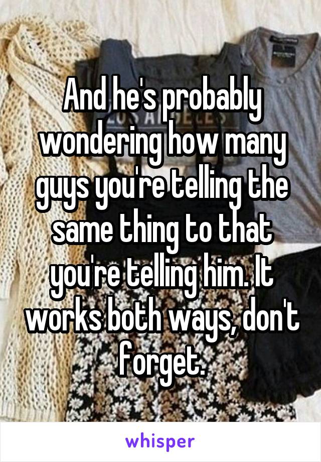 And he's probably wondering how many guys you're telling the same thing to that you're telling him. It works both ways, don't forget.