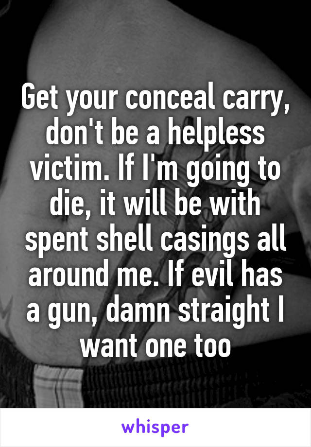 Get your conceal carry, don't be a helpless victim. If I'm going to die, it will be with spent shell casings all around me. If evil has a gun, damn straight I want one too