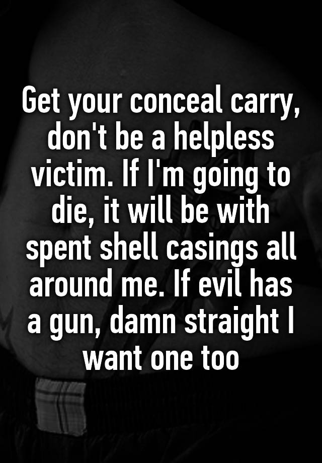 Get your conceal carry, don't be a helpless victim. If I'm going to die, it will be with spent shell casings all around me. If evil has a gun, damn straight I want one too