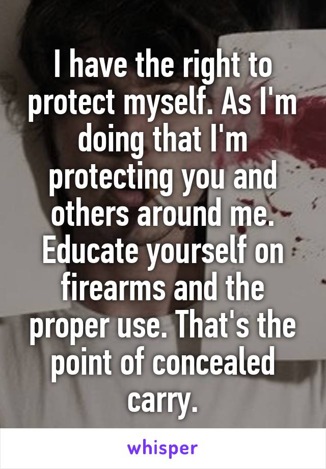 I have the right to protect myself. As I'm doing that I'm protecting you and others around me. Educate yourself on firearms and the proper use. That's the point of concealed carry.