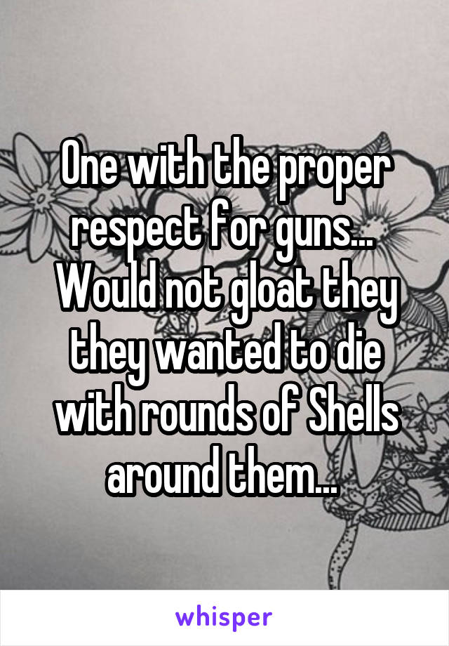 One with the proper respect for guns...  Would not gloat they they wanted to die with rounds of Shells around them... 