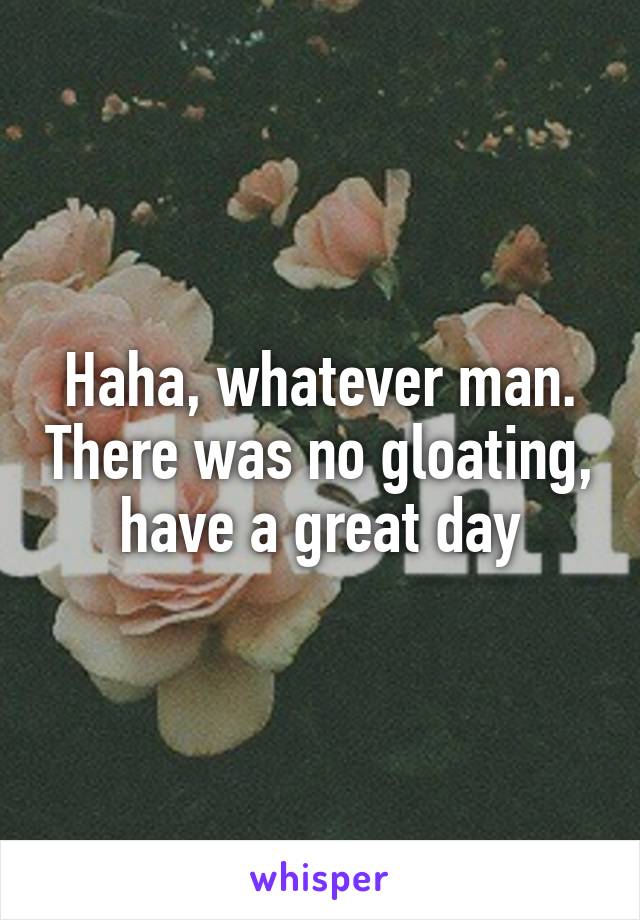 Haha, whatever man. There was no gloating, have a great day