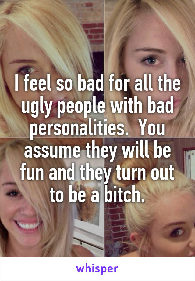 I feel so bad for all the ugly people with bad personalities.  You assume they will be fun and they turn out to be a bitch.