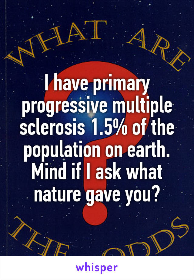 I have primary progressive multiple sclerosis 1.5% of the population on earth. Mind if I ask what nature gave you?