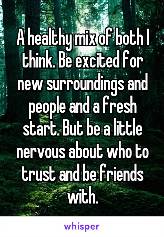 A healthy mix of both I think. Be excited for new surroundings and people and a fresh start. But be a little nervous about who to trust and be friends with.