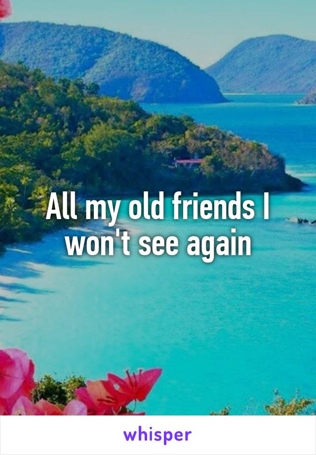 All my old friends I won't see again