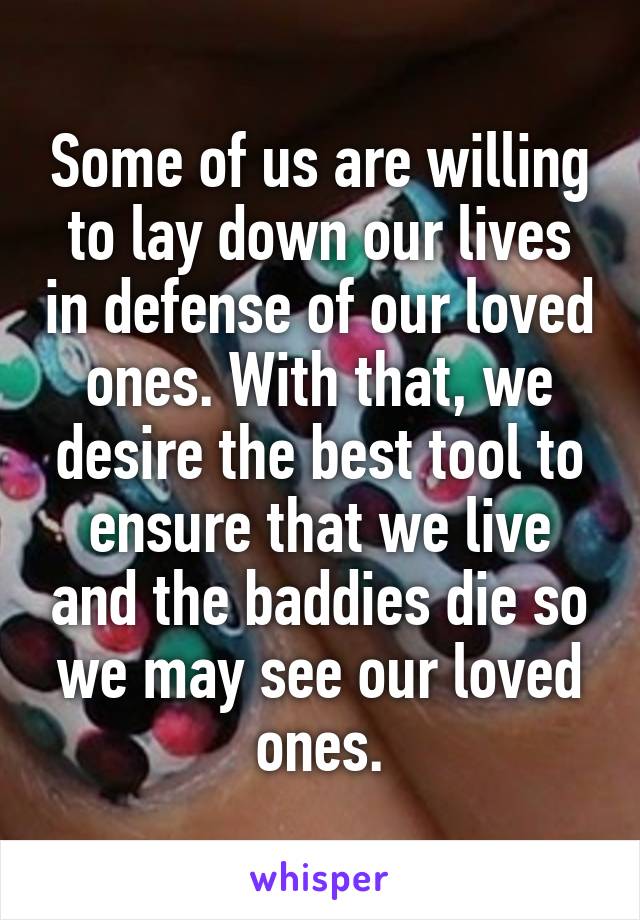 Some of us are willing to lay down our lives in defense of our loved ones. With that, we desire the best tool to ensure that we live and the baddies die so we may see our loved ones.