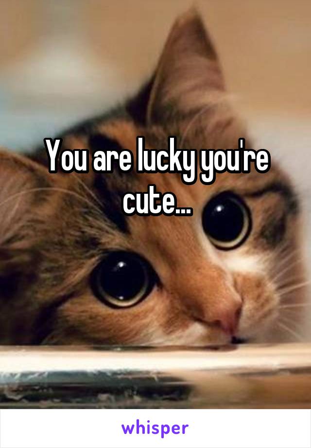You are lucky you're cute...

