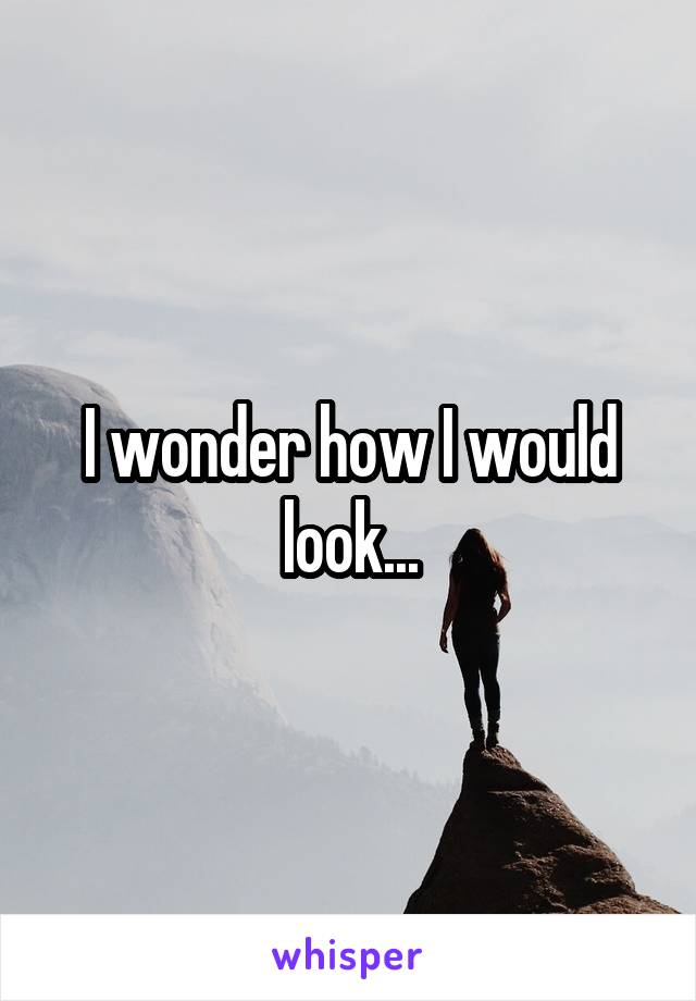 I wonder how I would look...