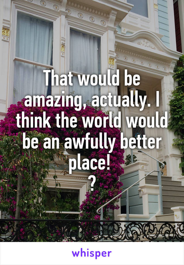 That would be amazing, actually. I think the world would be an awfully better place! 
😊