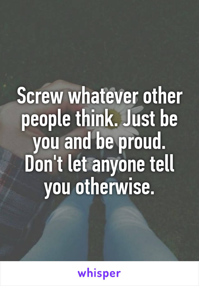 Screw whatever other people think. Just be you and be proud. Don't let anyone tell you otherwise.