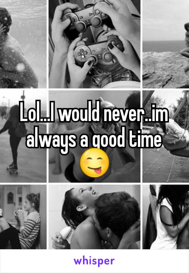 Lol...I would never..im always a good time😋