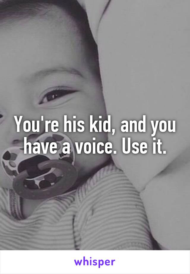 You're his kid, and you have a voice. Use it.