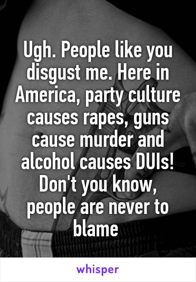 Ugh. People like you disgust me. Here in America, party culture causes rapes, guns cause murder and alcohol causes DUIs! Don't you know, people are never to blame 