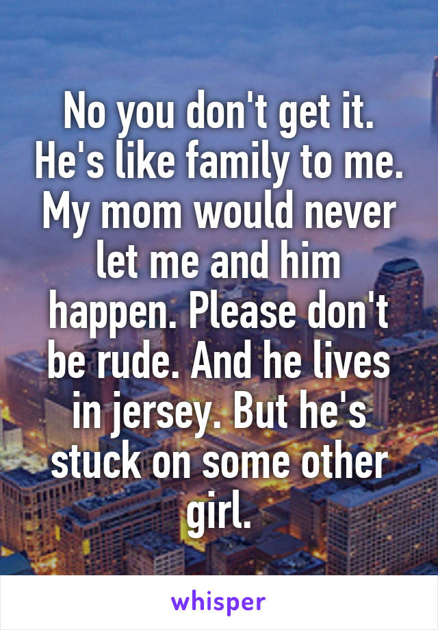 No you don't get it. He's like family to me. My mom would never let me and him happen. Please don't be rude. And he lives in jersey. But he's stuck on some other girl.
