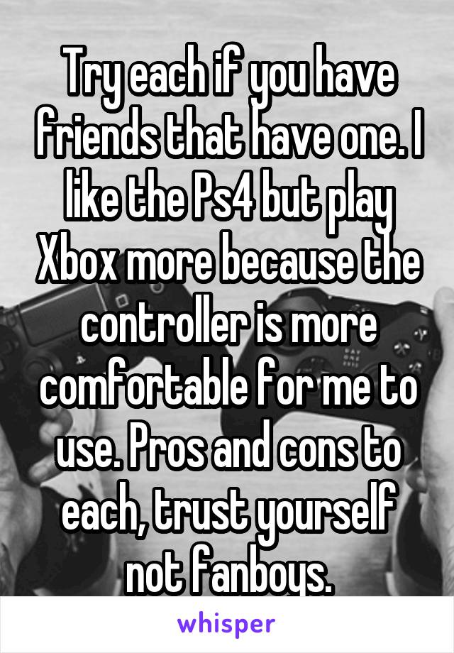 Try each if you have friends that have one. I like the Ps4 but play Xbox more because the controller is more comfortable for me to use. Pros and cons to each, trust yourself not fanboys.