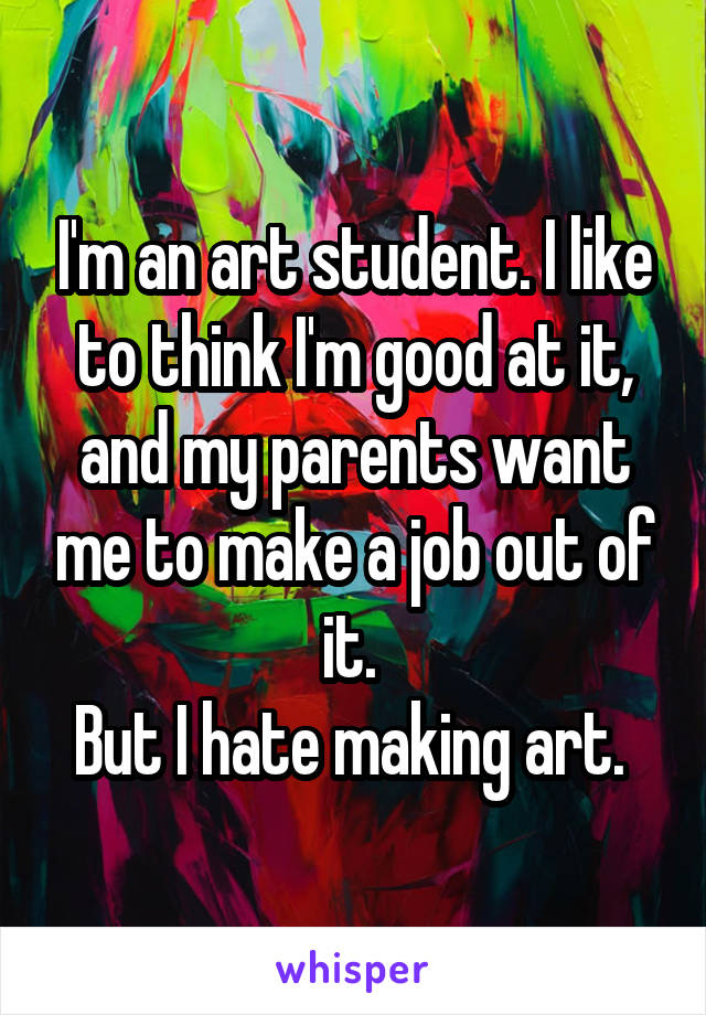 I'm an art student. I like to think I'm good at it, and my parents want me to make a job out of it. 
But I hate making art. 